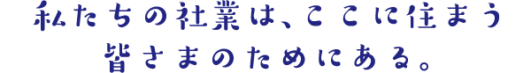 私たちの社業は、ここに住まう皆さまのためにある。